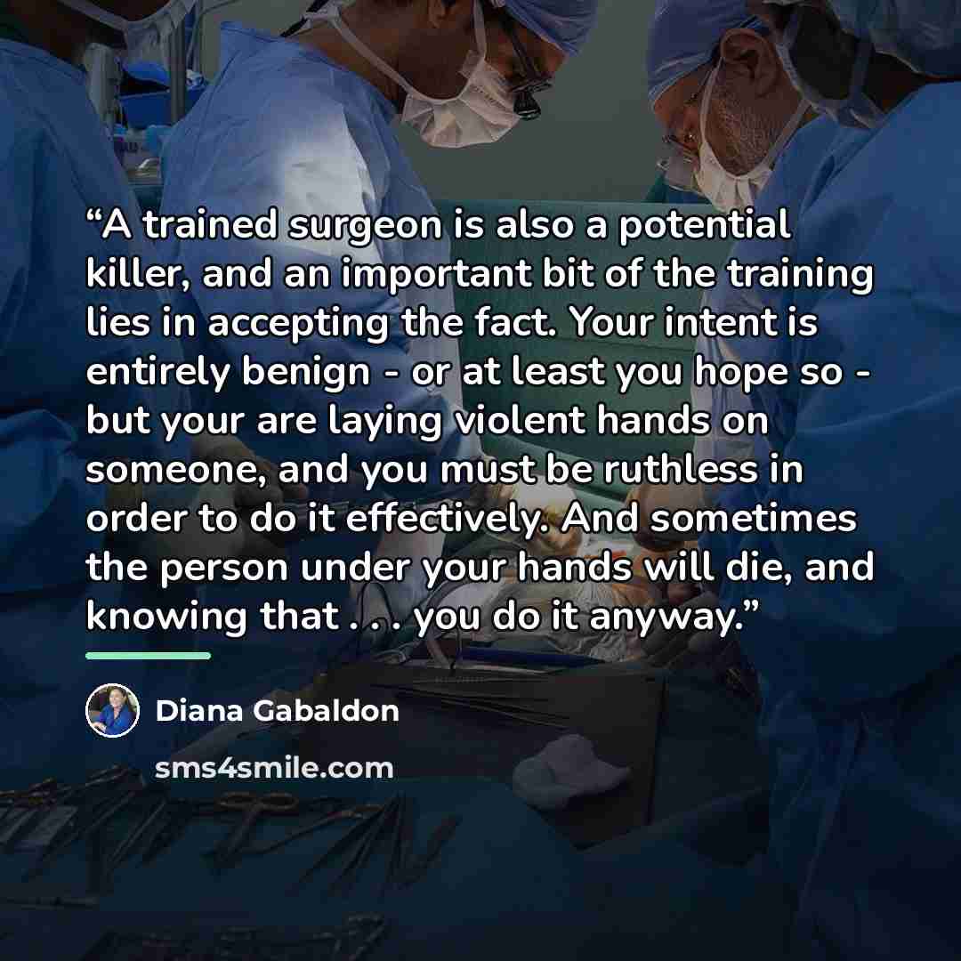 “A trained surgeon is also a potential killer, and an important bit of the training lies in accepting the fact. Your intent is entirely benign - or at least you hope so - but your are laying violent hands on someone, and you must be ruthless in order to do it effectively. And sometimes the person…” quote by Diana Gabaldon