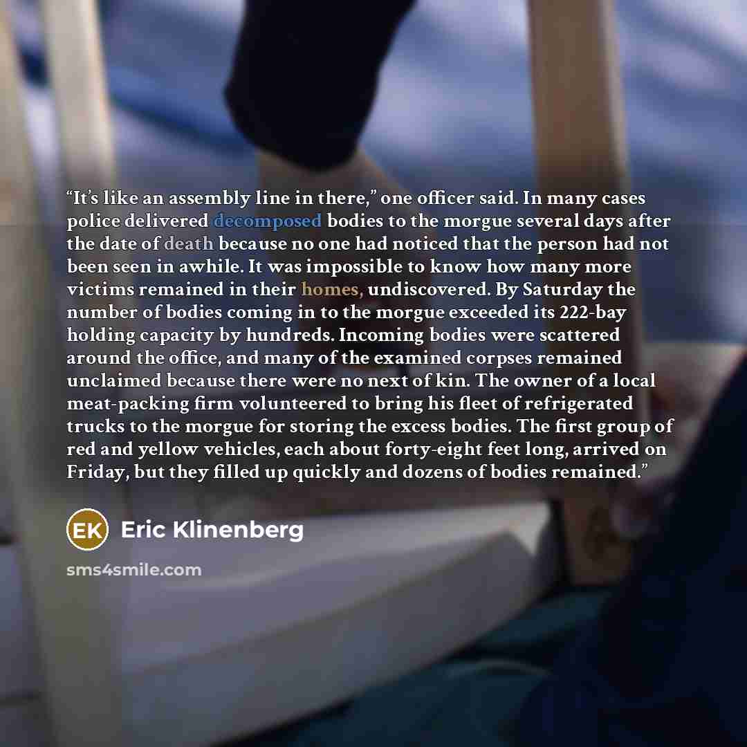 “It’s like an assembly line in there,” one officer said. In many cases police delivered decomposed bodies to the morgue several days after the date of death because no one had noticed that the person had not been seen in awhile. It was impossible to know how many more victims remained in their…” quote by Eric Klinenberg