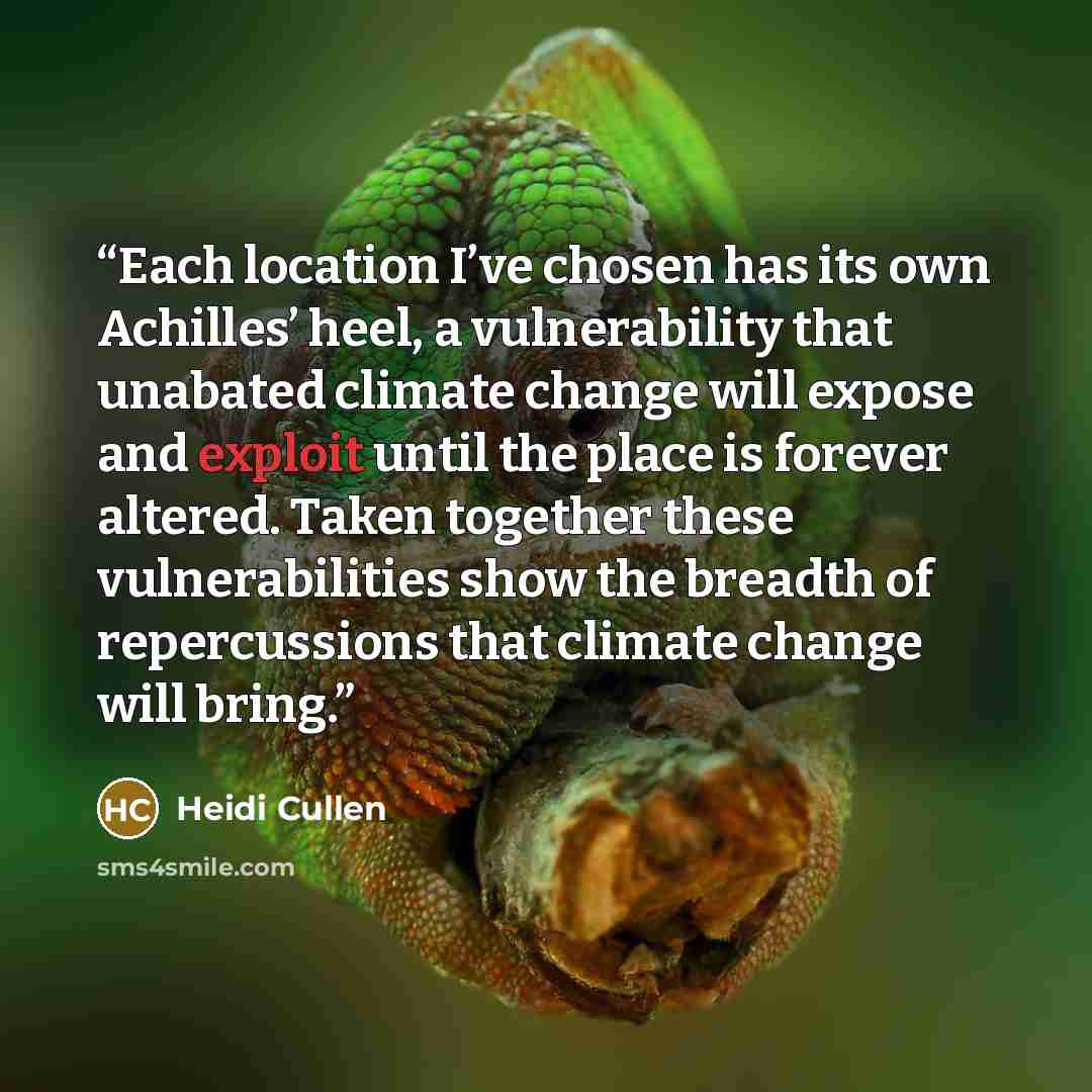 “Each location I’ve chosen has its own Achilles’ heel, a vulnerability that unabated climate change will expose and exploit until the place is forever altered. Taken together these vulnerabilities show the breadth of repercussions that climate change will bring.” quote by Heidi Cullen