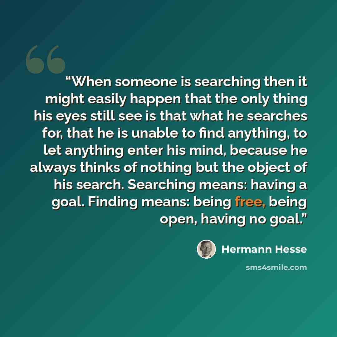“When someone is searching then it might easily happen that the only thing his eyes still see is that what he searches for, that he is unable to find anything, to let anything enter his mind, because he always thinks of nothing but the object of his search. Searching means: having a goal. Finding…” quote by Hermann Hesse