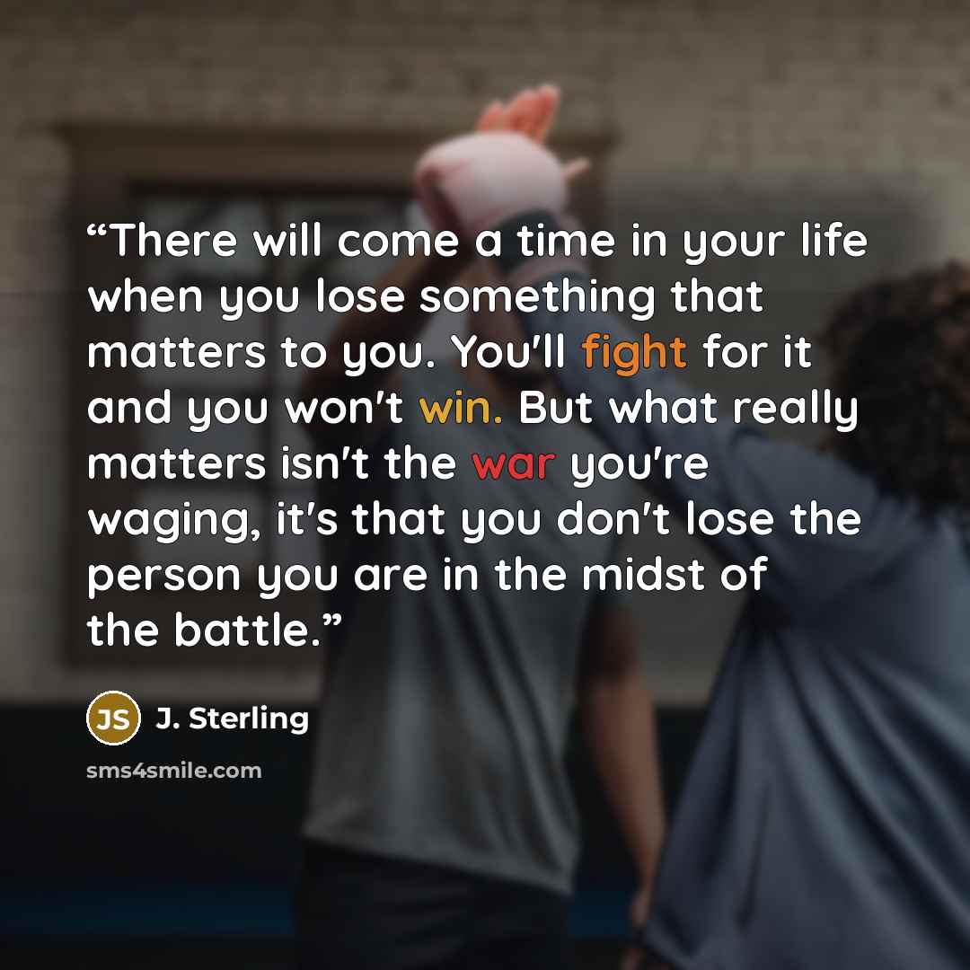 “There will come a time in your life when you lose something that matters to you. You'll fight for it and you won't win. But what really matters isn't the war you're waging, it's that you don't lose the person you are in the midst of the battle.” quote by J. Sterling