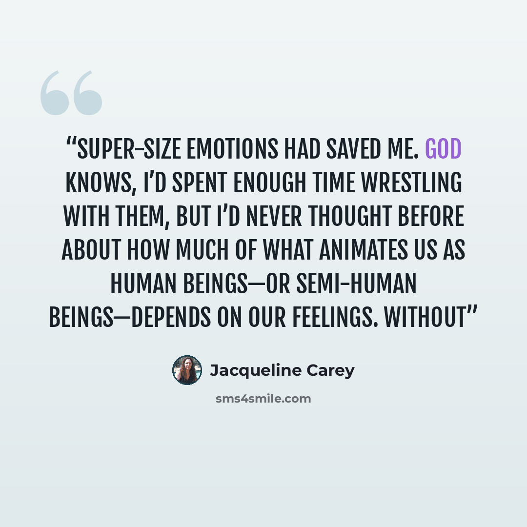 “super-size emotions had saved me. God knows, I’d spent enough time wrestling with them, but I’d never thought before about how much of what animates us as human beings—or semi-human beings—depends on our feelings. Without” quote by Jacqueline Carey