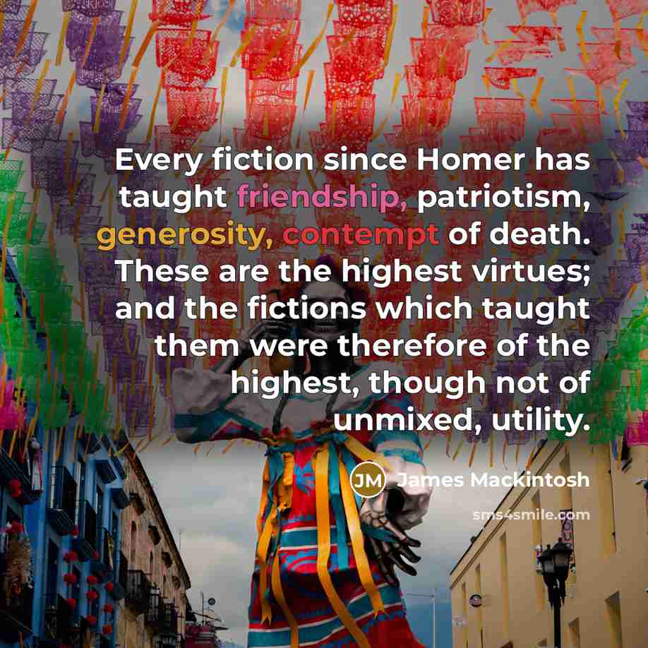 “Every fiction since Homer has taught friendship, patriotism, generosity, contempt of death. These are the highest virtues; and the fictions which taught them were therefore of the highest, though not of unmixed, utility.” quote by James Mackintosh