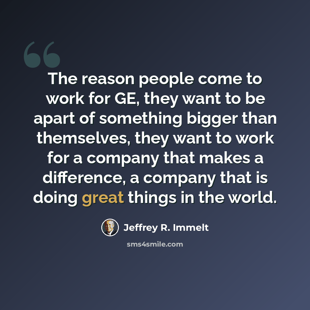 “The reason people come to work for GE, they want to be apart of something bigger than themselves, they want to work for a company that makes a difference, a company that is doing great things in the world.” quote by Jeffrey R. Immelt
