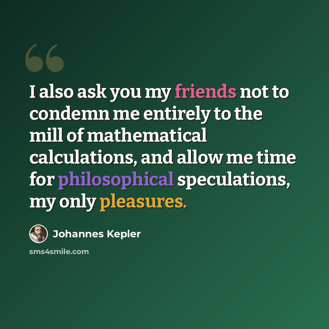 “I also ask you my friends not to condemn me entirely to the mill of mathematical calculations, and allow me time for philosophical speculations, my only pleasures.” quote by Johannes Kepler