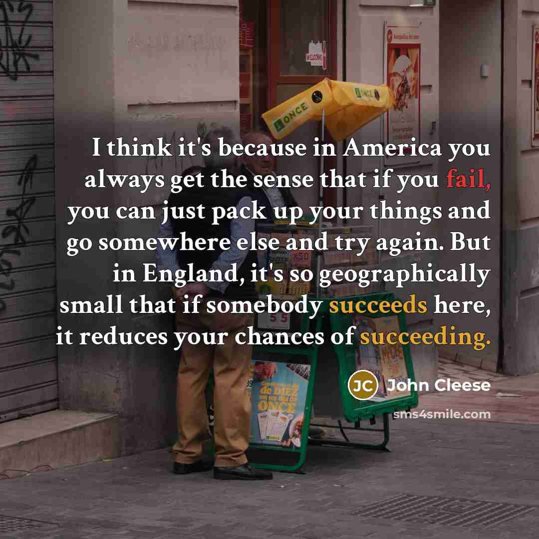 “I think it's because in America you always get the sense that if you fail, you can just pack up your things and go somewhere else and try again. But in England, it's so geographically small that if somebody succeeds here, it reduces your chances of succeeding.” quote by John Cleese