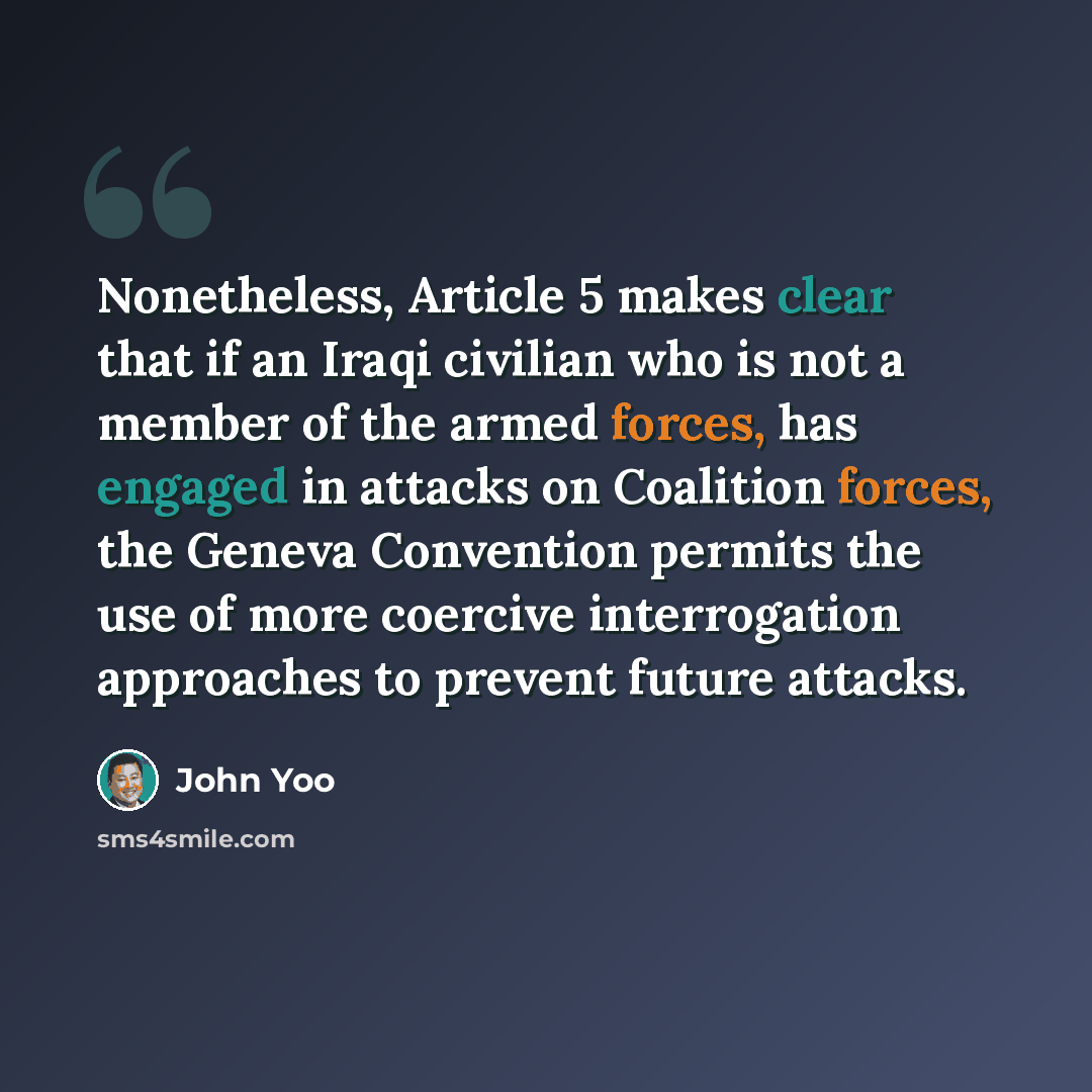 “Nonetheless, Article 5 makes clear that if an Iraqi civilian who is not a member of the armed forces, has engaged in attacks on Coalition forces, the Geneva Convention permits the use of more coercive interrogation approaches to prevent future attacks.” quote by John Yoo