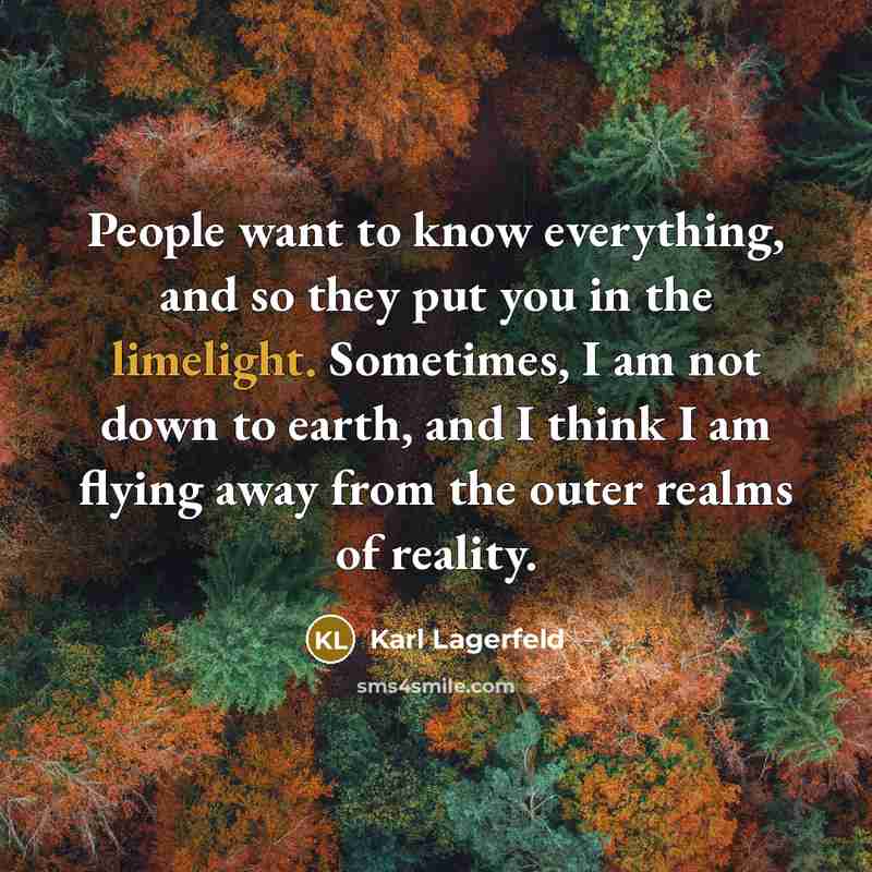 “People want to know everything, and so they put you in the limelight. Sometimes, I am not down to earth, and I think I am flying away from the outer realms of reality.” quote by Karl Lagerfeld