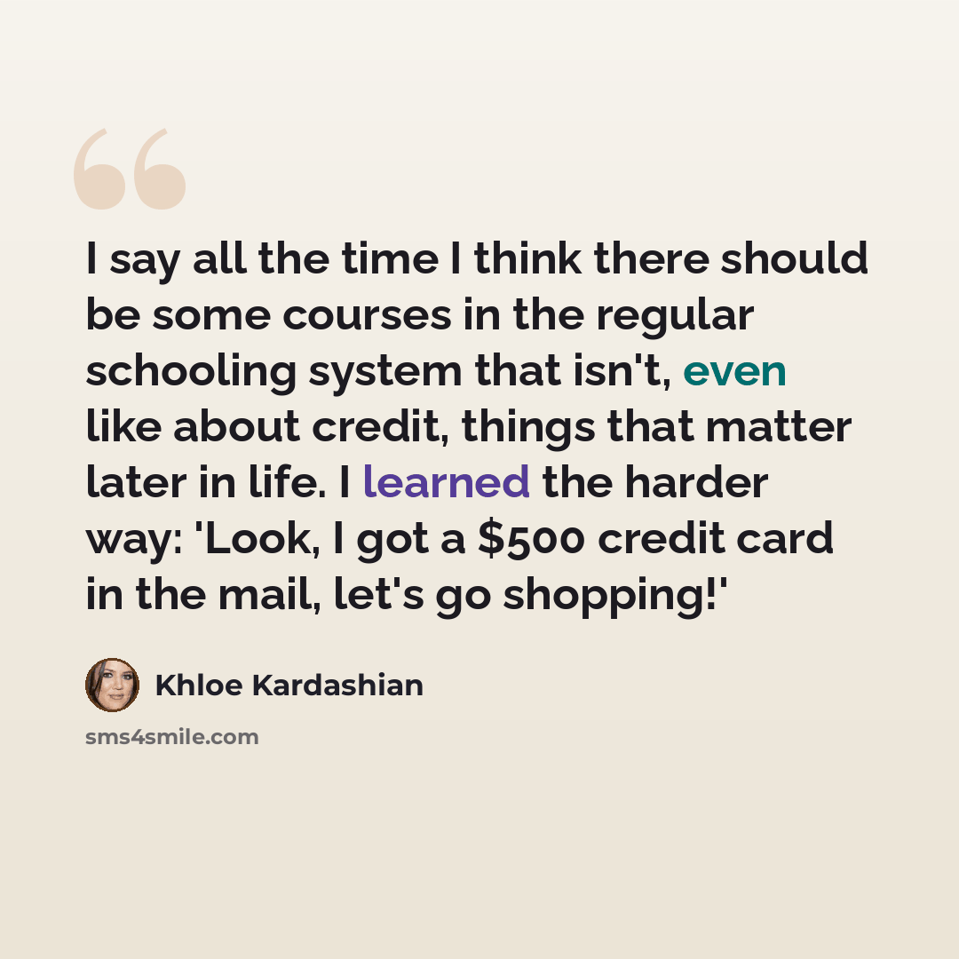 “I say all the time I think there should be some courses in the regular schooling system that isn't, even like about credit, things that matter later in life. I learned the harder way: 'Look, I got a $500 credit card in the mail, let's go shopping!'” quote by Khloe Kardashian