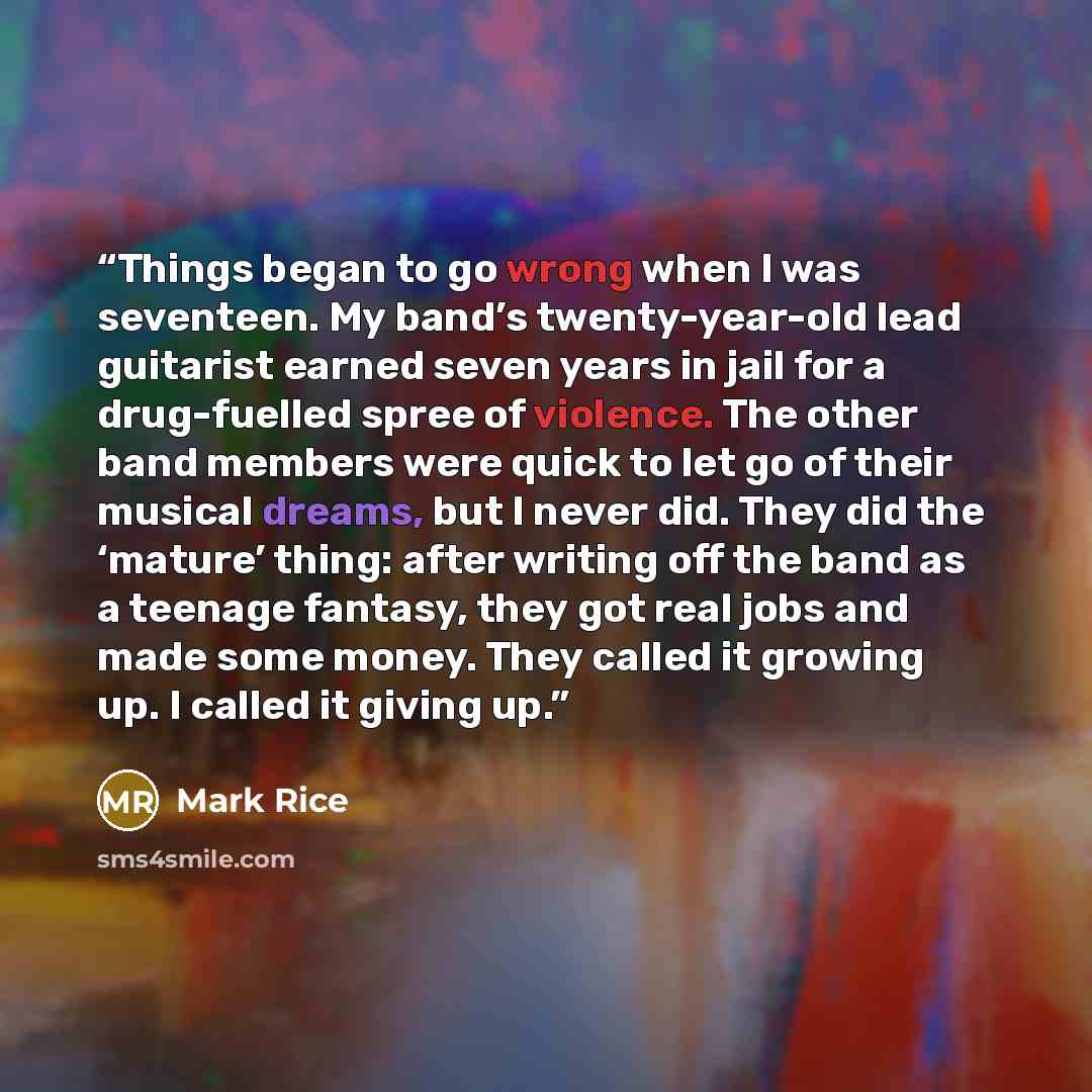 “Things began to go wrong when I was seventeen. My band’s twenty-year-old lead guitarist earned seven years in jail for a drug-fuelled spree of violence. The other band members were quick to let go of their musical dreams, but I never did. They did the ‘mature’ thing: after writing off the band as…” quote by Mark Rice