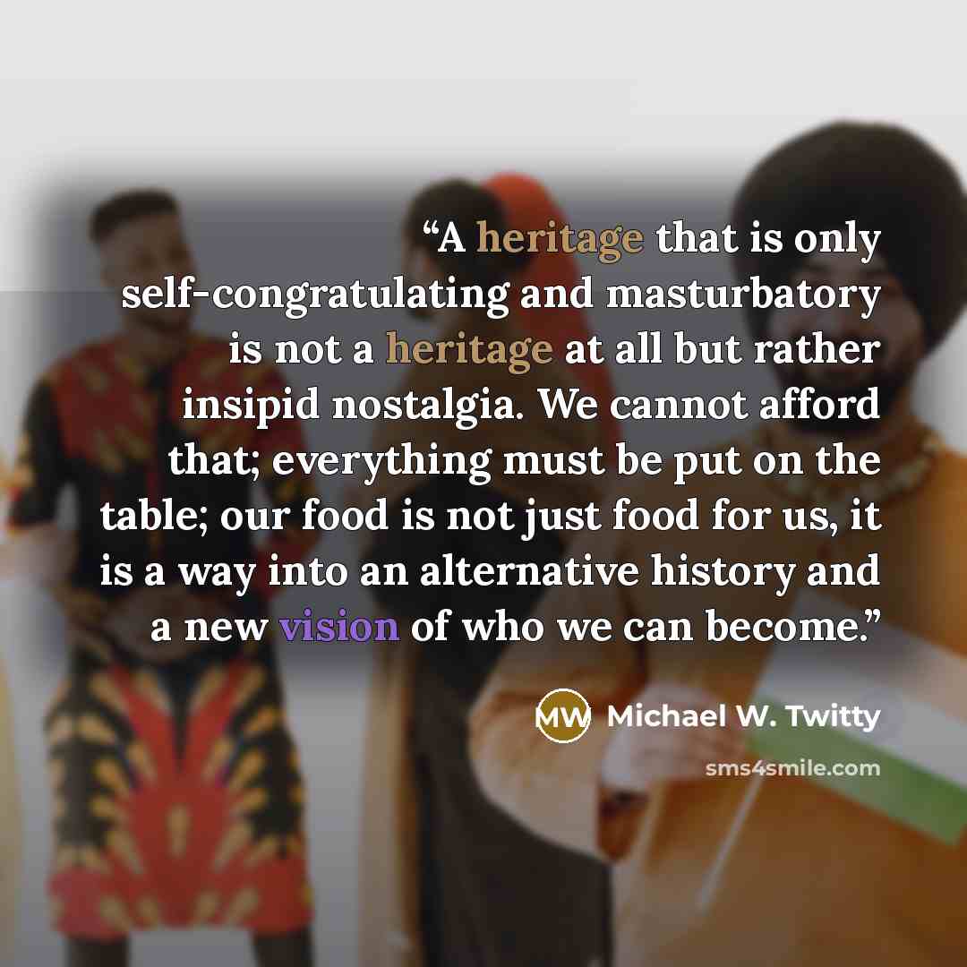 “A heritage that is only self-congratulating and masturbatory is not a heritage at all but rather insipid nostalgia. We cannot afford that; everything must be put on the table; our food is not just food for us, it is a way into an alternative history and a new vision of who we can become.” quote by Michael W. Twitty