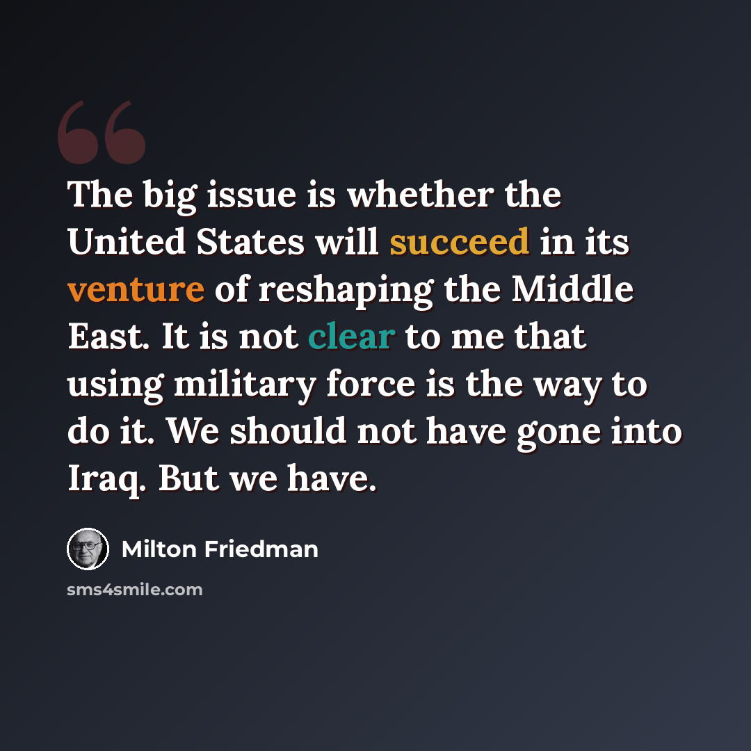 “The big issue is whether the United States will succeed in its venture of reshaping the Middle East. It is not clear to me that using military force is the way to do it. We should not have gone into Iraq. But we have.” quote by Milton Friedman