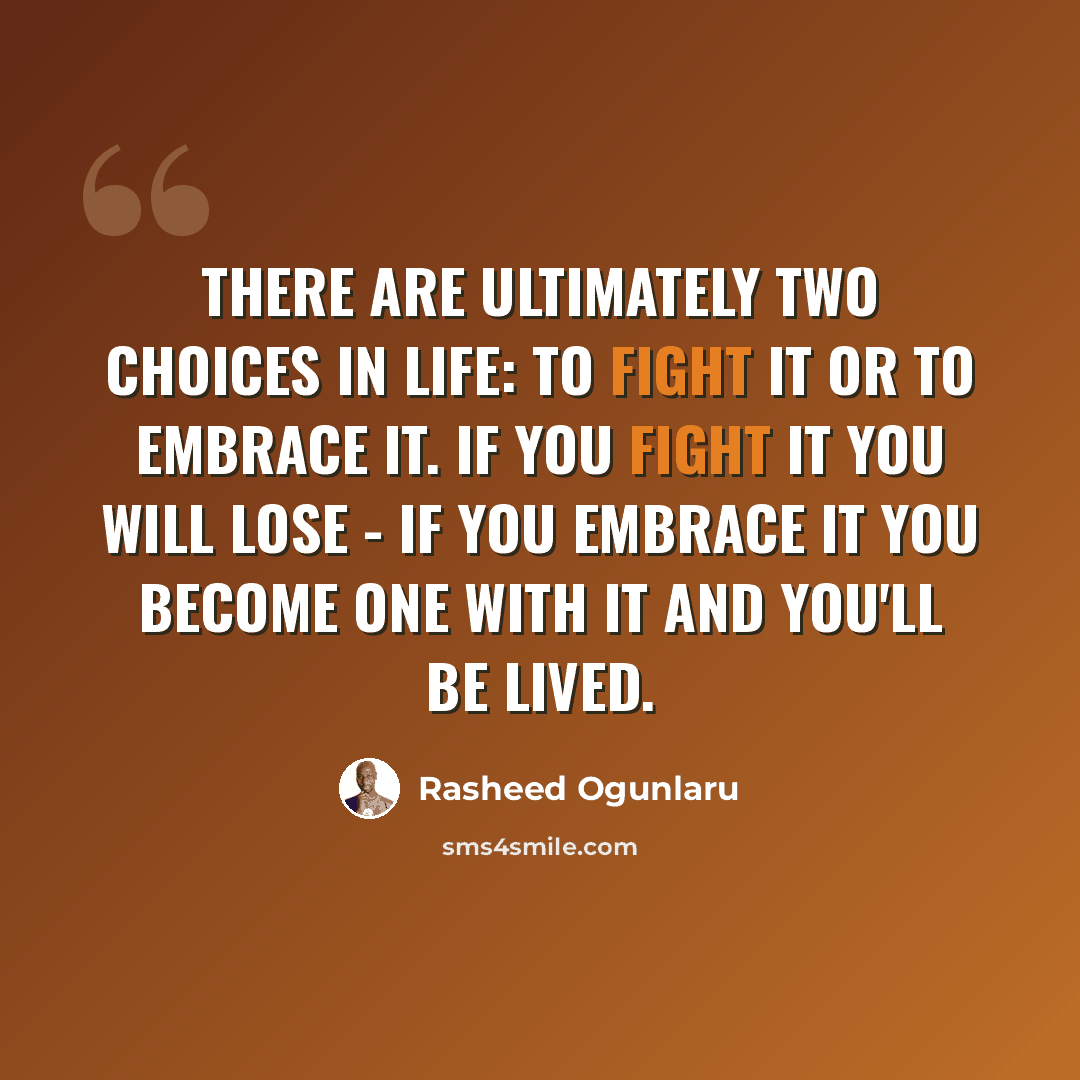 “There are ultimately two choices in life: to fight it or to embrace it. If you fight it you will lose - if you embrace it you become one with it and you'll be lived.” quote by Rasheed Ogunlaru