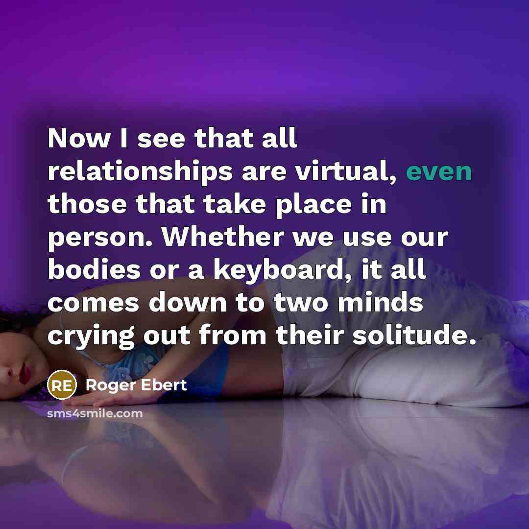 “Now I see that all relationships are virtual, even those that take place in person. Whether we use our bodies or a keyboard, it all comes down to two minds crying out from their solitude.” quote by Roger Ebert