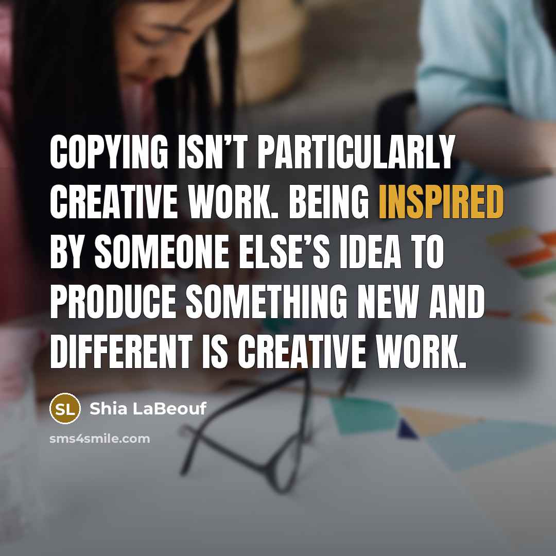“Copying isn’t particularly creative work. Being inspired by someone else’s idea to produce something new and different IS creative work.” quote by Shia LaBeouf