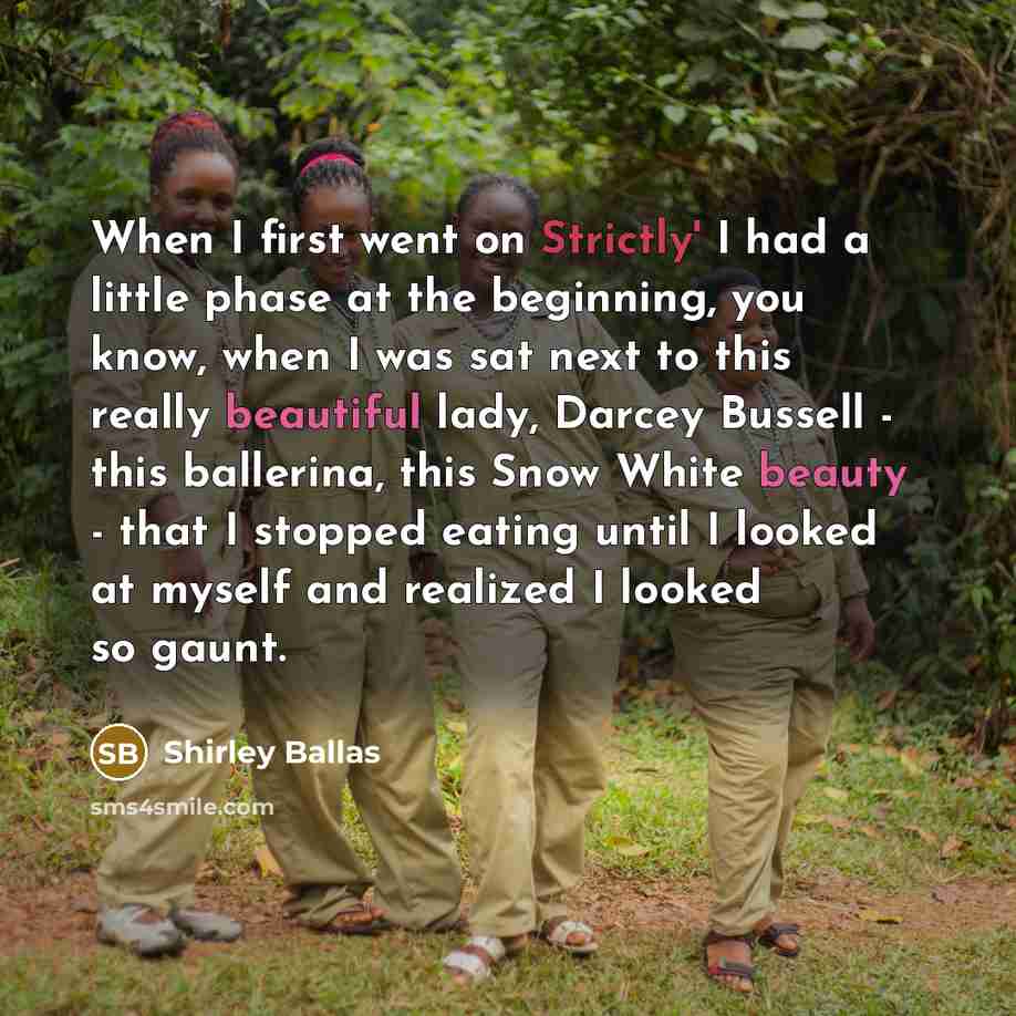 “When I first went on Strictly' I had a little phase at the beginning, you know, when I was sat next to this really beautiful lady, Darcey Bussell - this ballerina, this Snow White beauty - that I stopped eating until I looked at myself and realized I looked so gaunt.” quote by Shirley Ballas