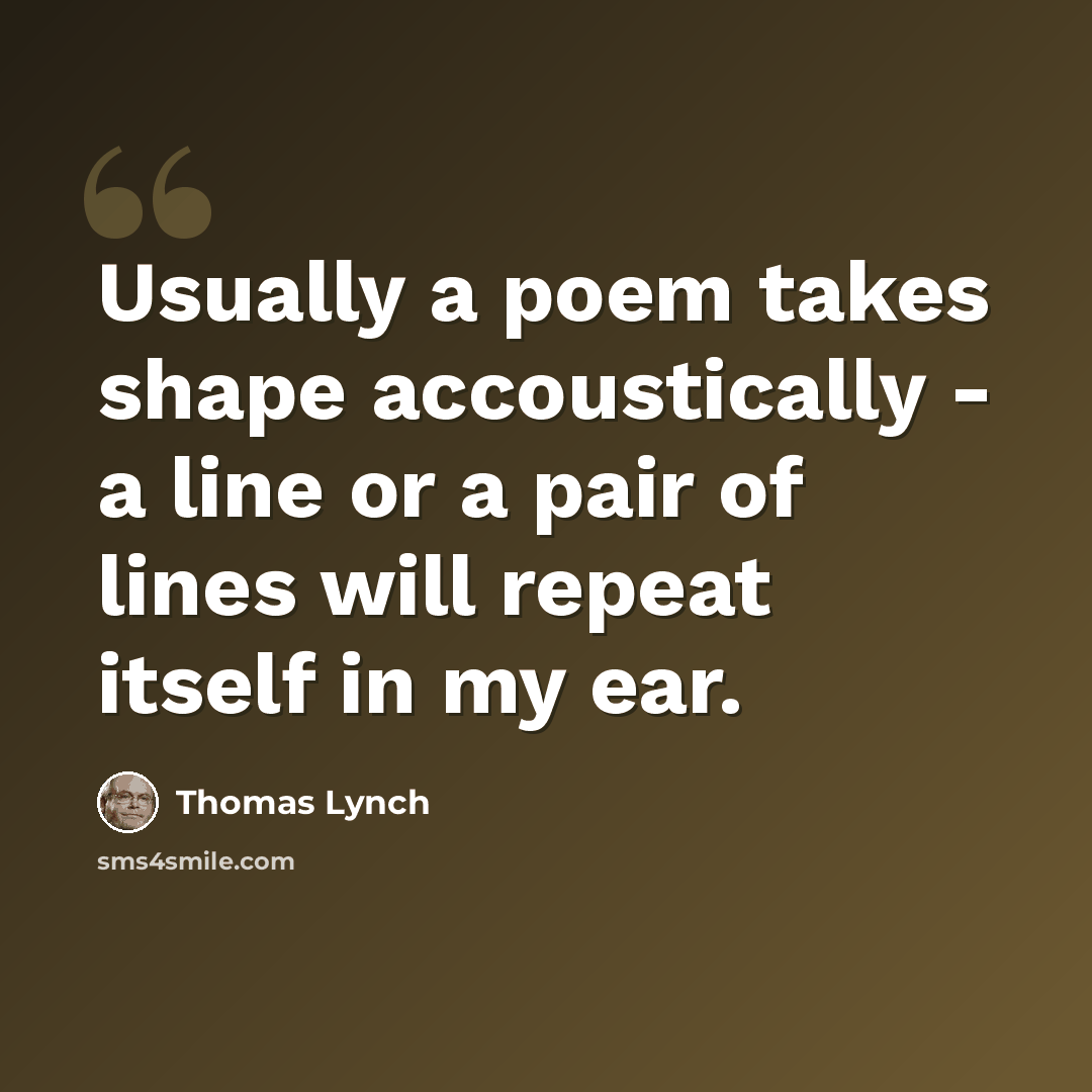 “Usually a poem takes shape accoustically - a line or a pair of lines will repeat itself in my ear.” quote by Thomas Lynch