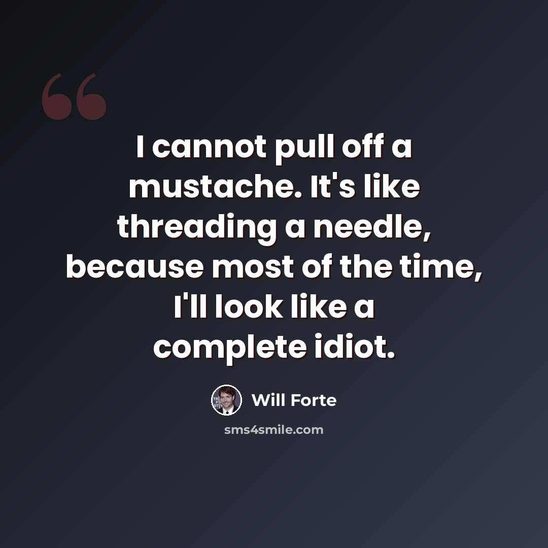 “I cannot pull off a mustache. It's like threading a needle, because most of the time, I'll look like a complete idiot.” quote by Will Forte