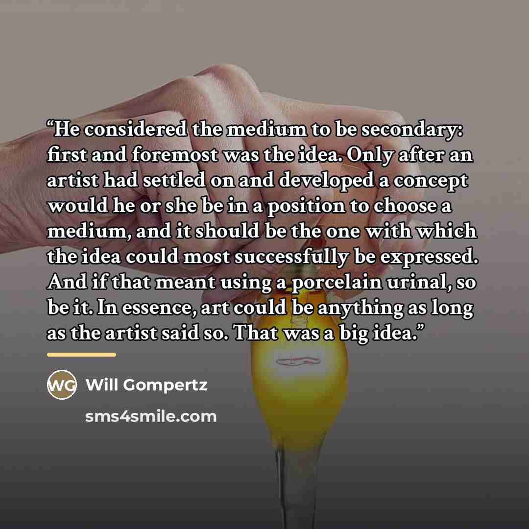 “He considered the medium to be secondary: first and foremost was the idea. Only after an artist had settled on and developed a concept would he or she be in a position to choose a medium, and it should be the one with which the idea could most successfully be expressed. And if that meant using a…” quote by Will Gompertz