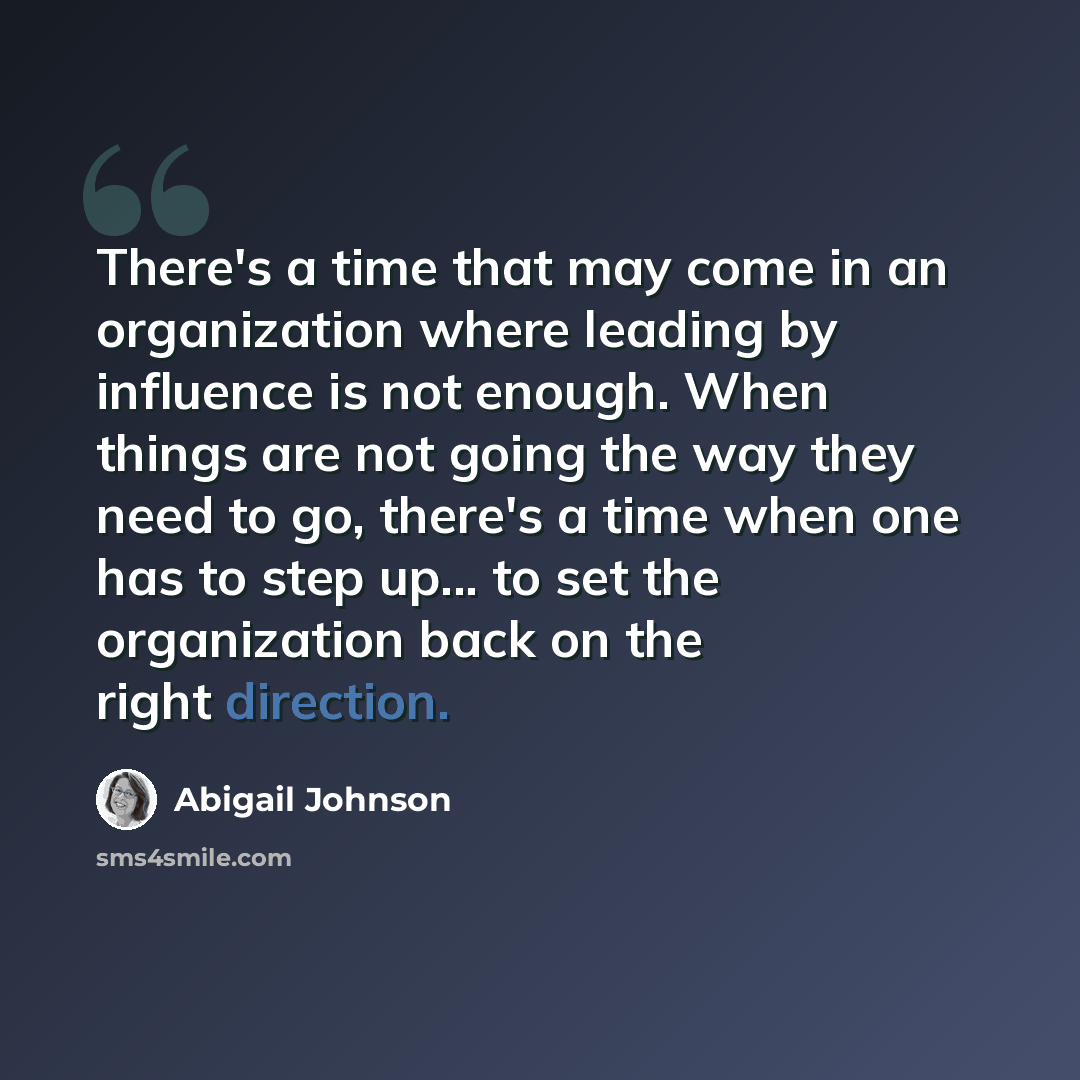 “There's a time that may come in an organization where leading by influence is not enough. When things are not going the way they need to go, there's a time when one has to step up... to set the organization back on the right direction.” quote by Abigail Johnson