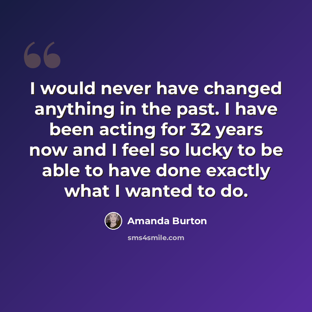 “I would never have changed anything in the past. I have been acting for 32 years now and I feel so lucky to be able to have done exactly what I wanted to do.” quote by Amanda Burton