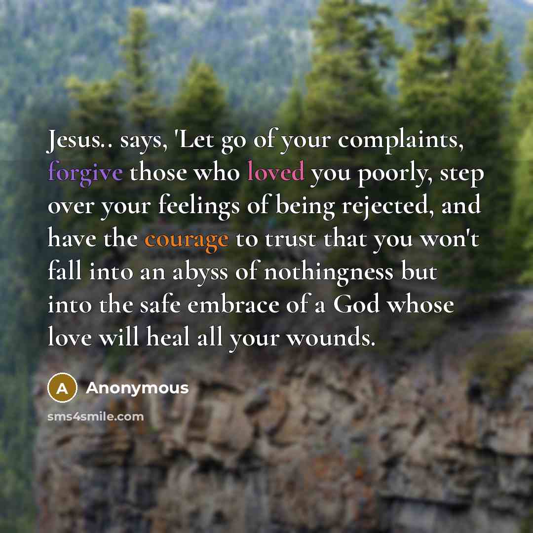 “Jesus.. says, 'Let go of your complaints, forgive those who loved you poorly, step over your feelings of being rejected, and have the courage to trust that you won't fall into an abyss of nothingness but into the safe embrace of a God whose love will heal all your wounds.” quote by Anonymous