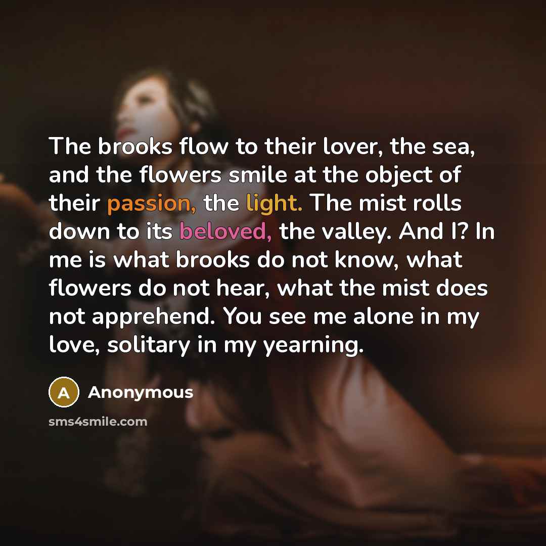 “The brooks flow to their lover, the sea, and the flowers smile at the object of their passion, the light. The mist rolls down to its beloved, the valley. And I? In me is what brooks do not know, what flowers do not hear, what the mist does not apprehend. You see me alone in my love, solitary in my…” quote by Anonymous