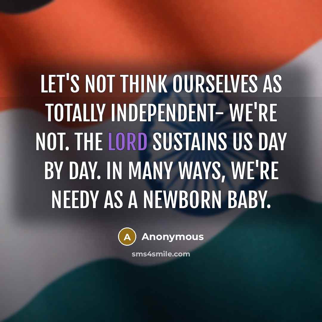 “Let's not think ourselves as totally independent- we're not. The Lord sustains us day by day. In many ways, we're needy as a newborn baby.” quote by Anonymous