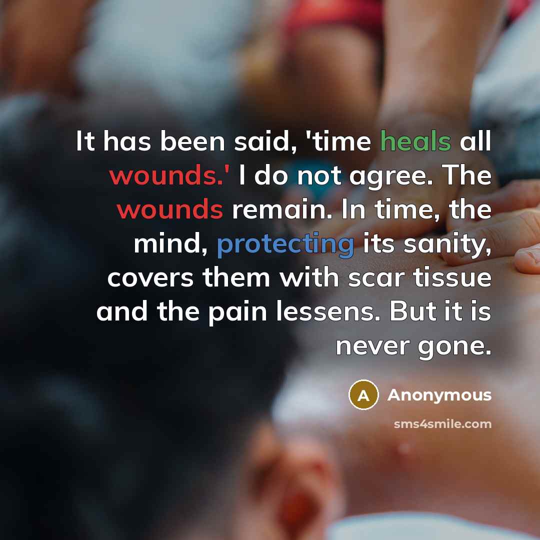 “It has been said, 'time heals all wounds.' I do not agree. The wounds remain. In time, the mind, protecting its sanity, covers them with scar tissue and the pain lessens. But it is never gone.” quote by Anonymous