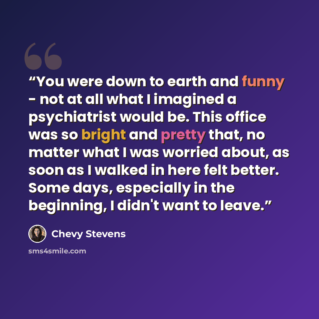 “You were down to earth and funny - not at all what I imagined a psychiatrist would be. This office was so bright and pretty that, no matter what I was worried about, as soon as I walked in here felt better. Some days, especially in the beginning, I didn't want to leave.” quote by Chevy Stevens