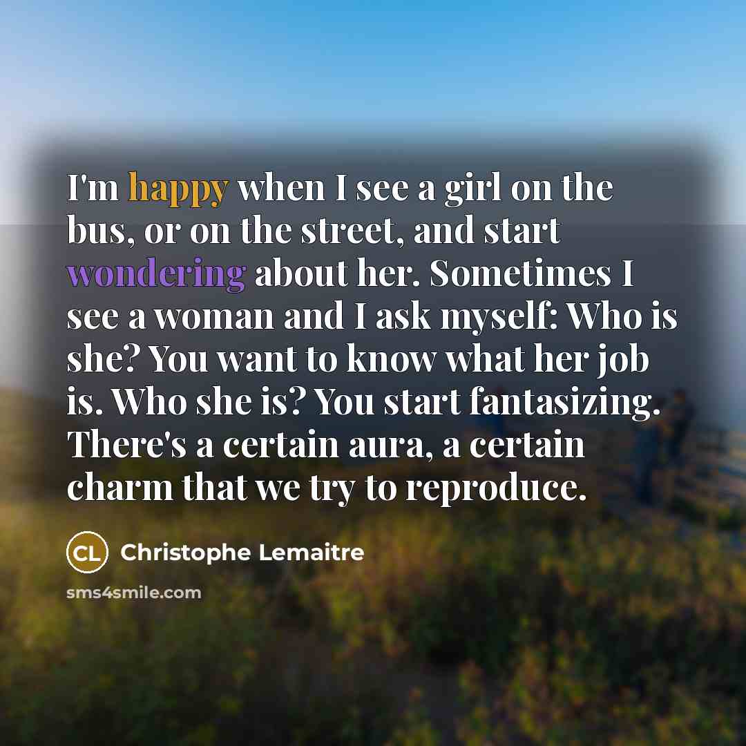 “I'm happy when I see a girl on the bus, or on the street, and start wondering about her. Sometimes I see a woman and I ask myself: Who is she? You want to know what her job is. Who she is? You start fantasizing. There's a certain aura, a certain charm that we try to reproduce.” quote by Christophe Lemaitre