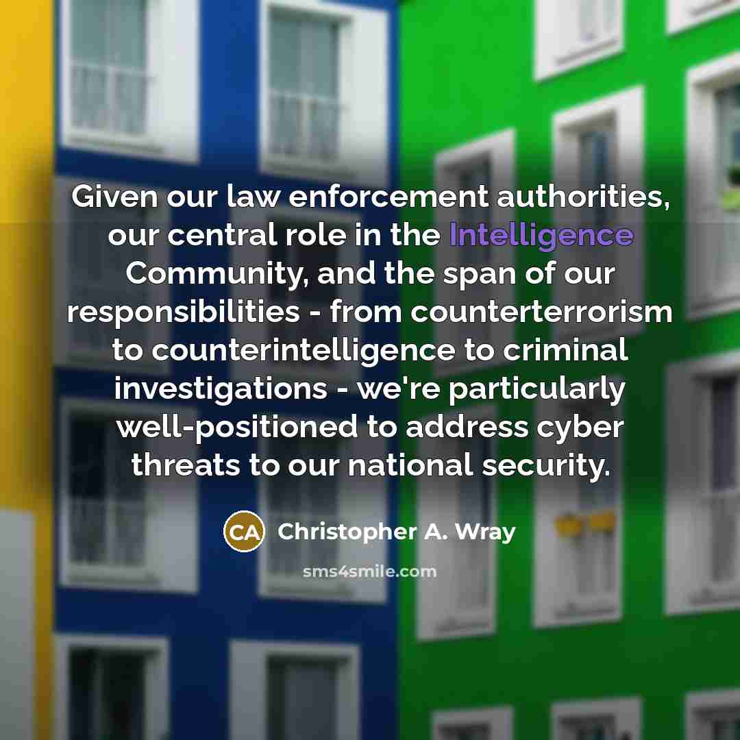 “Given our law enforcement authorities, our central role in the Intelligence Community, and the span of our responsibilities - from counterterrorism to counterintelligence to criminal investigations - we're particularly well-positioned to address cyber threats to our national security.” quote by Christopher A. Wray