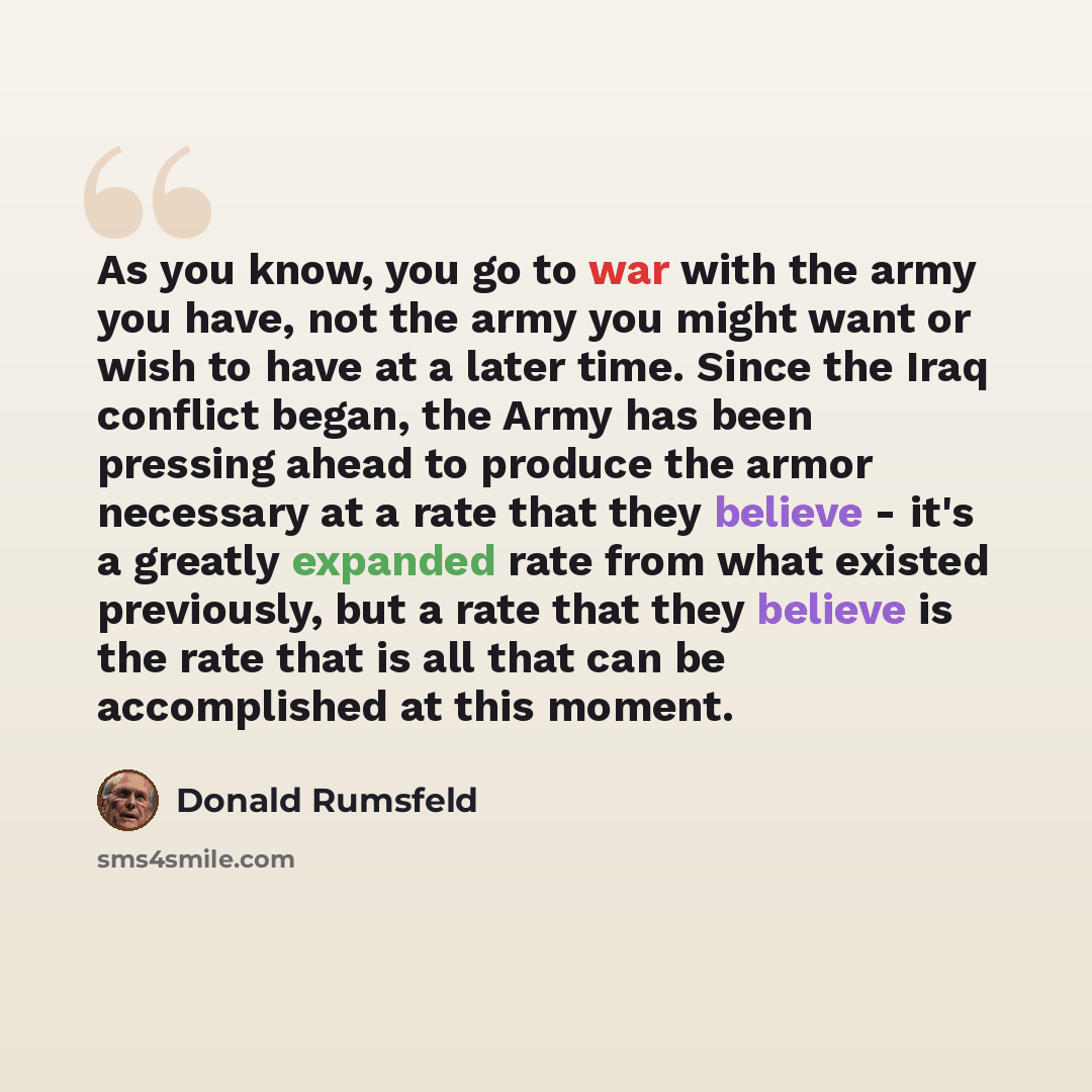 “As you know, you go to war with the army you have, not the army you might want or wish to have at a later time. Since the Iraq conflict began, the Army has been pressing ahead to produce the armor necessary at a rate that they believe - it's a greatly expanded rate from what existed previously…” quote by Donald Rumsfeld