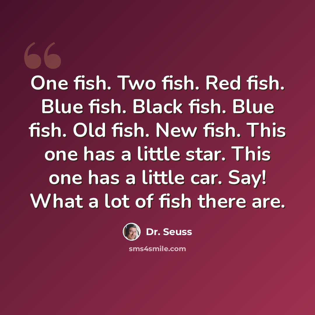 “One fish. Two fish. Red fish. Blue fish. Black fish. Blue fish. Old fish. New fish. This one has a little star. This one has a little car. Say! What a lot of fish there are.” quote by Dr. Seuss