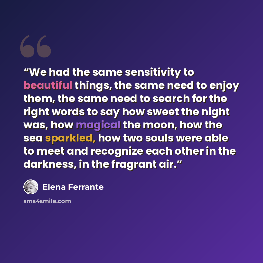 “We had the same sensitivity to beautiful things, the same need to enjoy them, the same need to search for the right words to say how sweet the night was, how magical the moon, how the sea sparkled, how two souls were able to meet and recognize each other in the darkness, in the fragrant air.” quote by Elena Ferrante