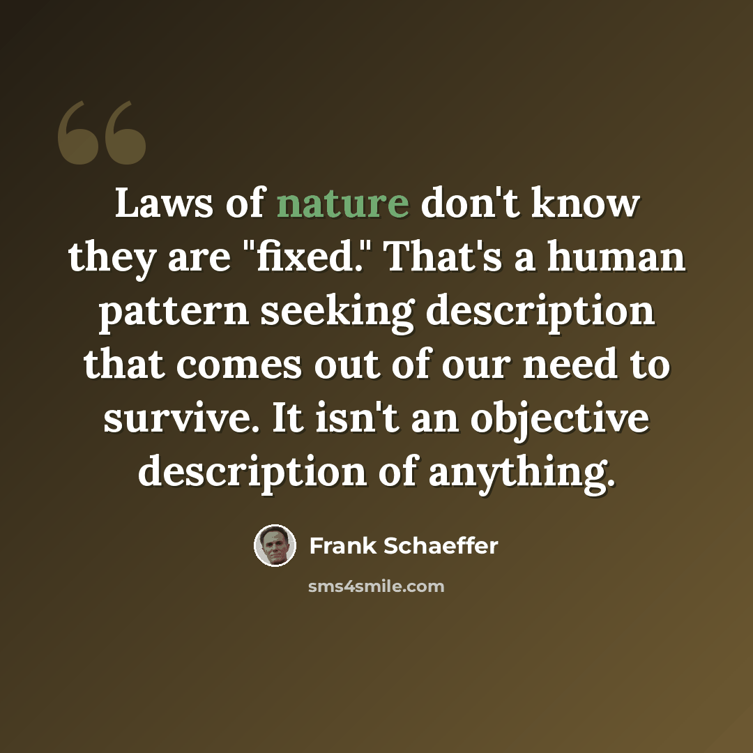 “Laws of nature don't know they are "fixed." That's a human pattern seeking description that comes out of our need to survive. It isn't an objective description of anything.” quote by Frank Schaeffer