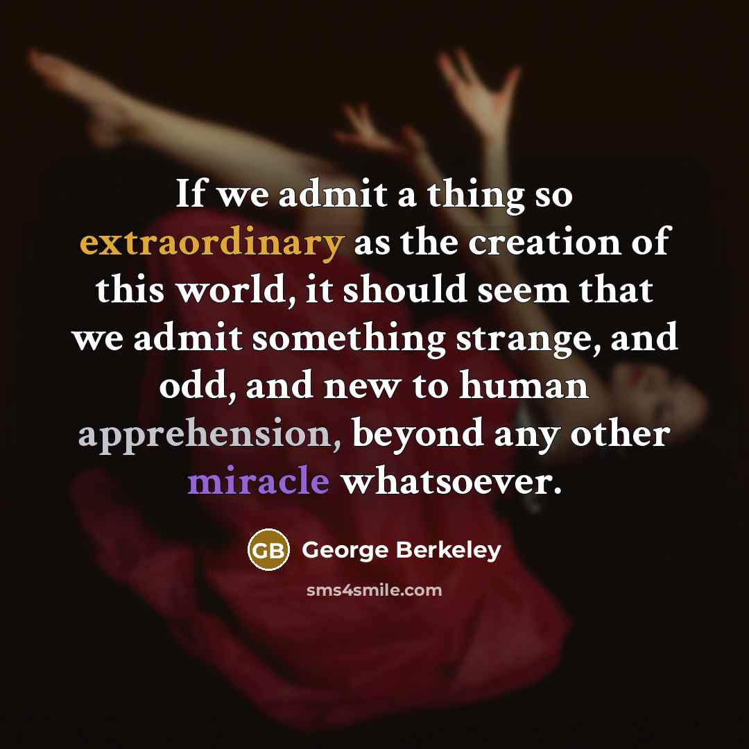 “If we admit a thing so extraordinary as the creation of this world, it should seem that we admit something strange, and odd, and new to human apprehension, beyond any other miracle whatsoever.” quote by George Berkeley