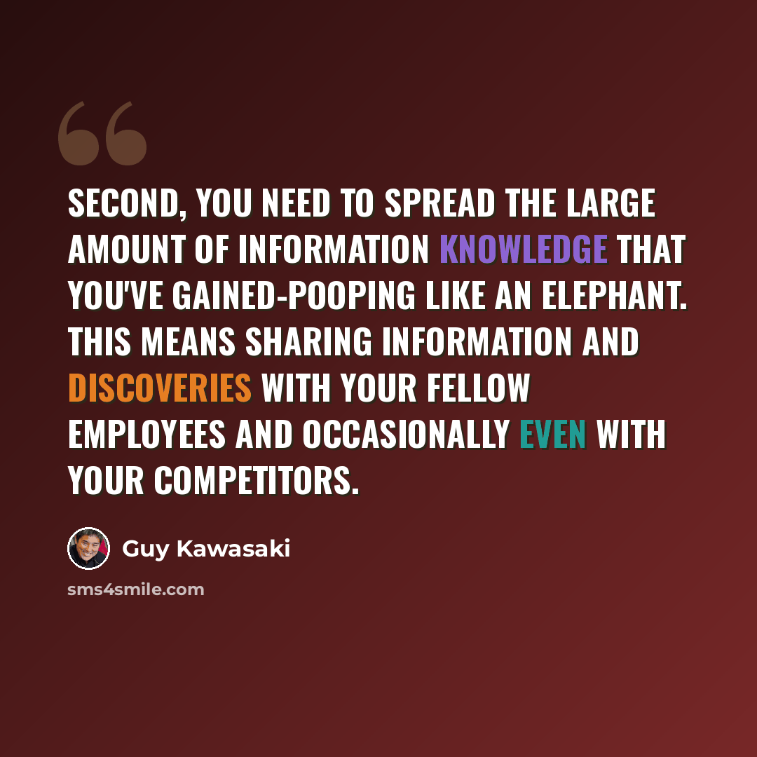 “Second, you need to spread the large amount of information knowledge that you've gained-pooping like an elephant. This means sharing information and discoveries with your fellow employees and occasionally even with your competitors.” quote by Guy Kawasaki