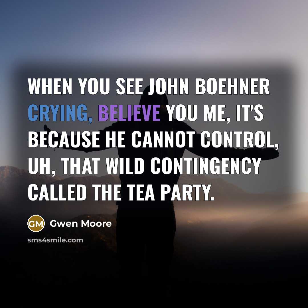 “When you see John Boehner crying, believe you me, it's because he cannot control, uh, that wild contingency called the Tea Party.” quote by Gwen Moore
