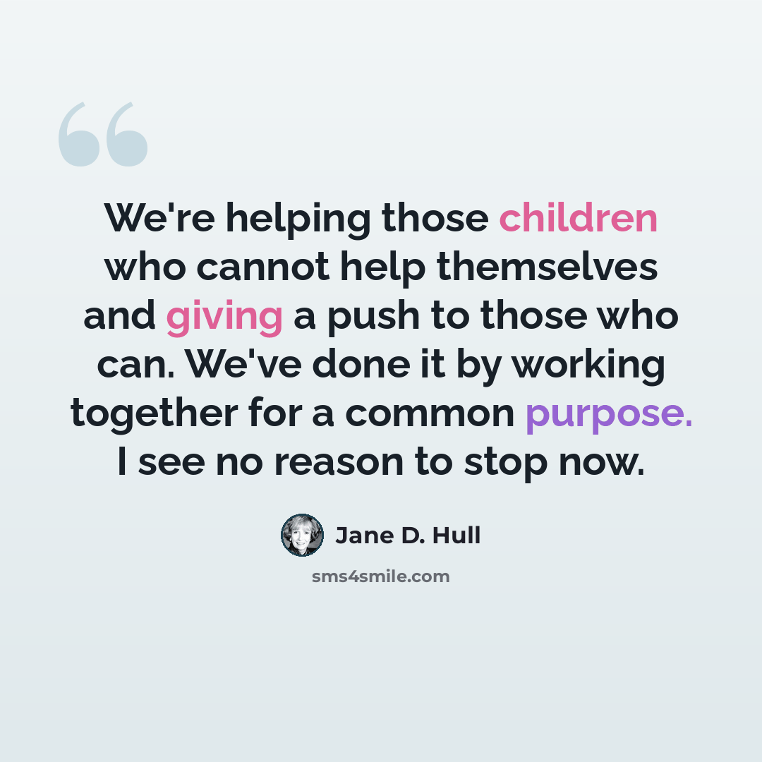 “We're helping those children who cannot help themselves and giving a push to those who can. We've done it by working together for a common purpose. I see no reason to stop now.” quote by Jane D. Hull