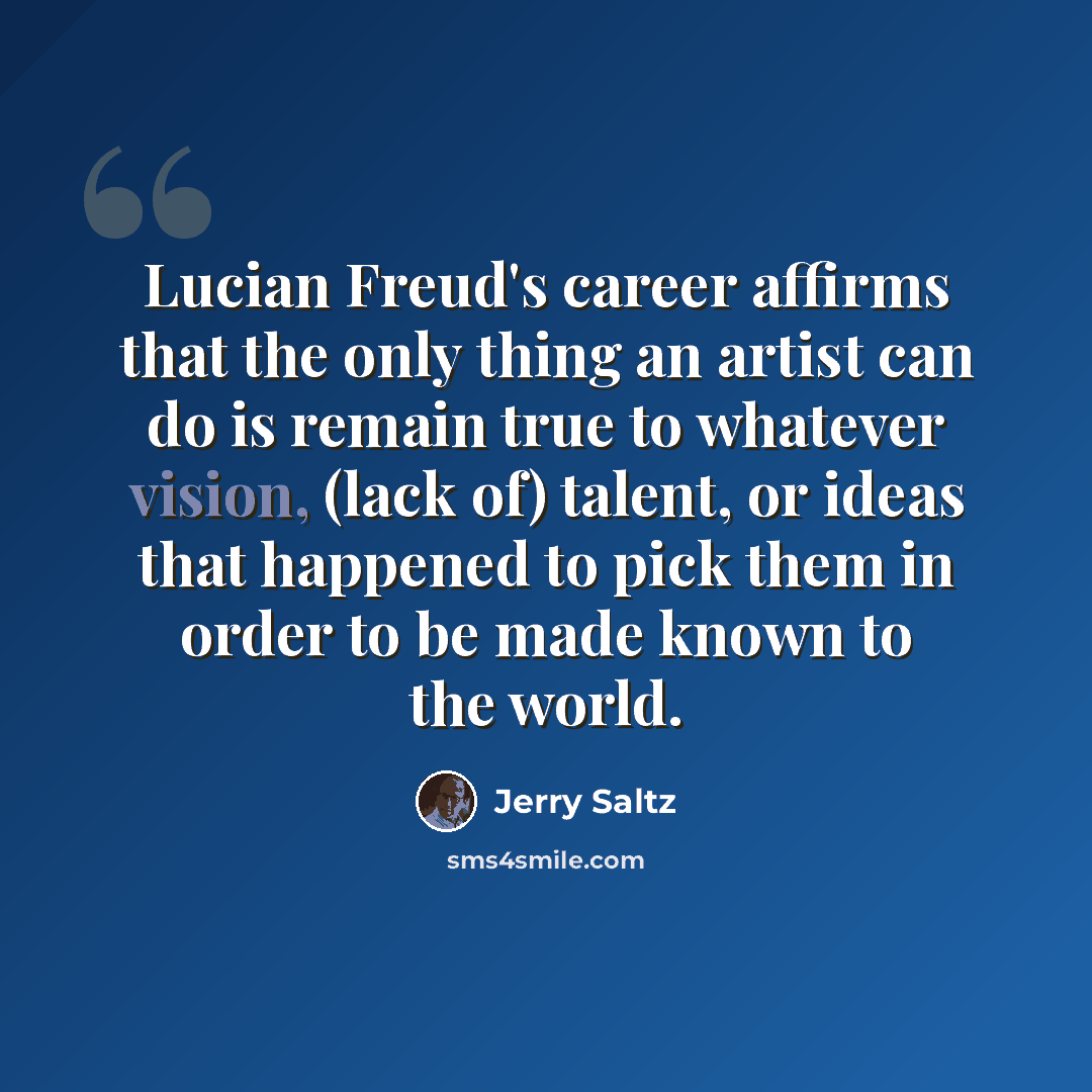 “Lucian Freud's career affirms that the only thing an artist can do is remain true to whatever vision, (lack of) talent, or ideas that happened to pick them in order to be made known to the world.” quote by Jerry Saltz
