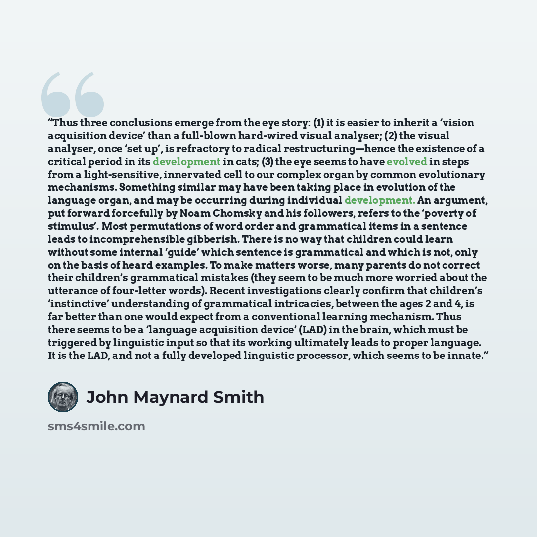 “Thus three conclusions emerge from the eye story: (1) it is easier to inherit a ‘vision acquisition device’ than a full-blown hard-wired visual analyser; (2) the visual analyser, once ‘set up’, is refractory to radical restructuring—hence the existence of a critical period in its development in…” quote by John Maynard Smith