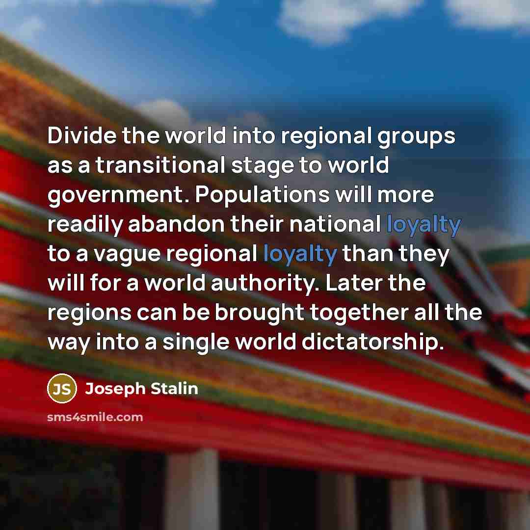 “Divide the world into regional groups as a transitional stage to world government. Populations will more readily abandon their national loyalty to a vague regional loyalty than they will for a world authority. Later the regions can be brought together all the way into a single world dictatorship.” quote by Joseph Stalin