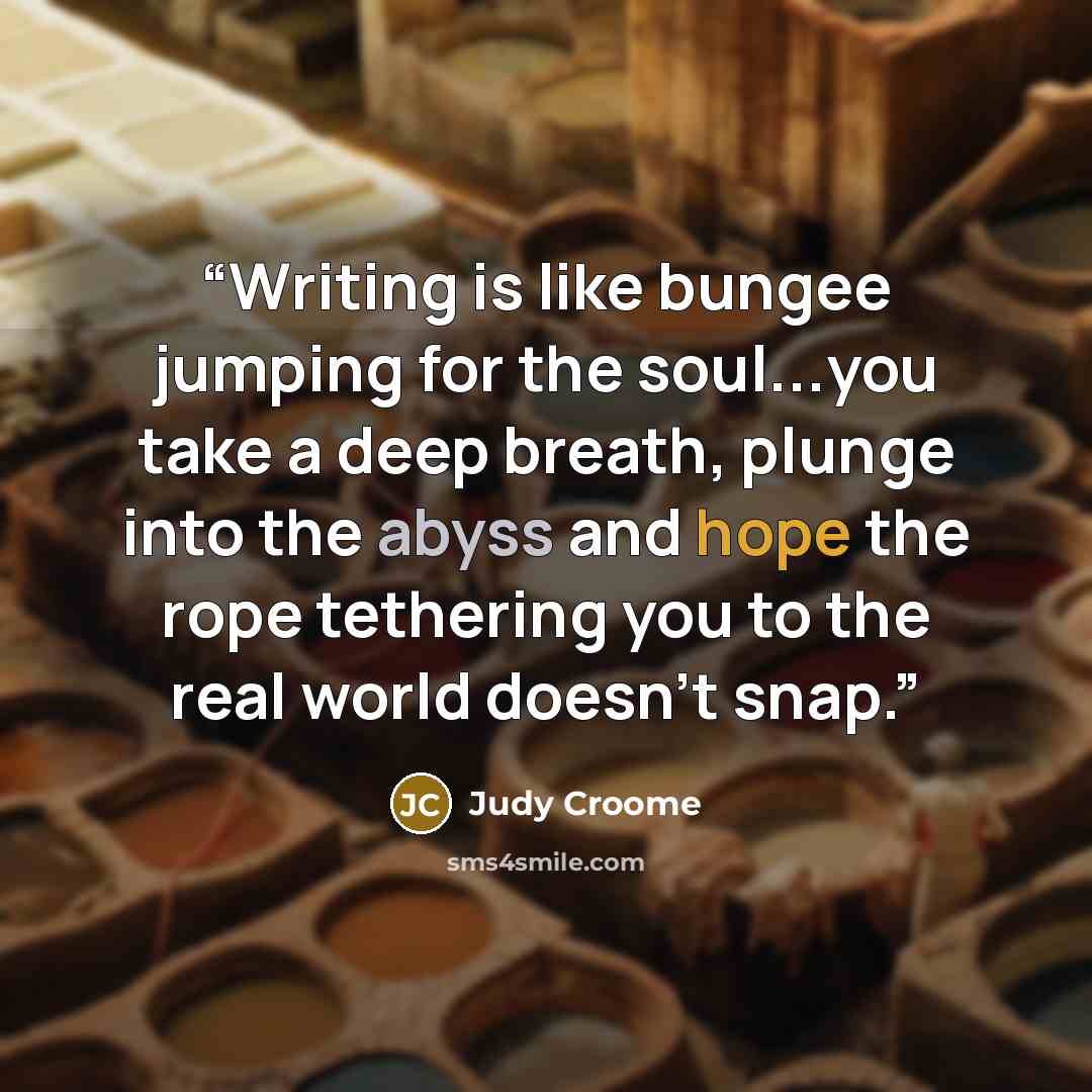 “Writing is like bungee jumping for the soul...you take a deep breath, plunge into the abyss and hope the rope tethering you to the real world doesn't snap.” quote by Judy Croome
