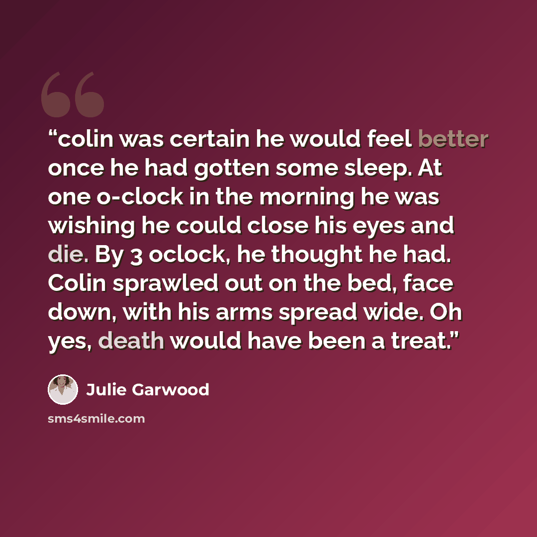 “colin was certain he would feel better once he had gotten some sleep. At one o-clock in the morning he was wishing he could close his eyes and die. By 3 oclock, he thought he had. Colin sprawled out on the bed, face down, with his arms spread wide. Oh yes, death would have been a treat.” quote by Julie Garwood