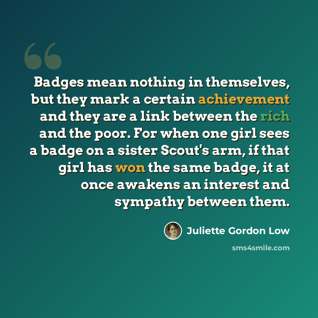 “Badges mean nothing in themselves, but they mark a certain achievement and they are a link between the rich and the poor. For when one girl sees a badge on a sister Scout's arm, if that girl has won the same badge, it at once awakens an interest and sympathy between them.” quote by Juliette Gordon Low