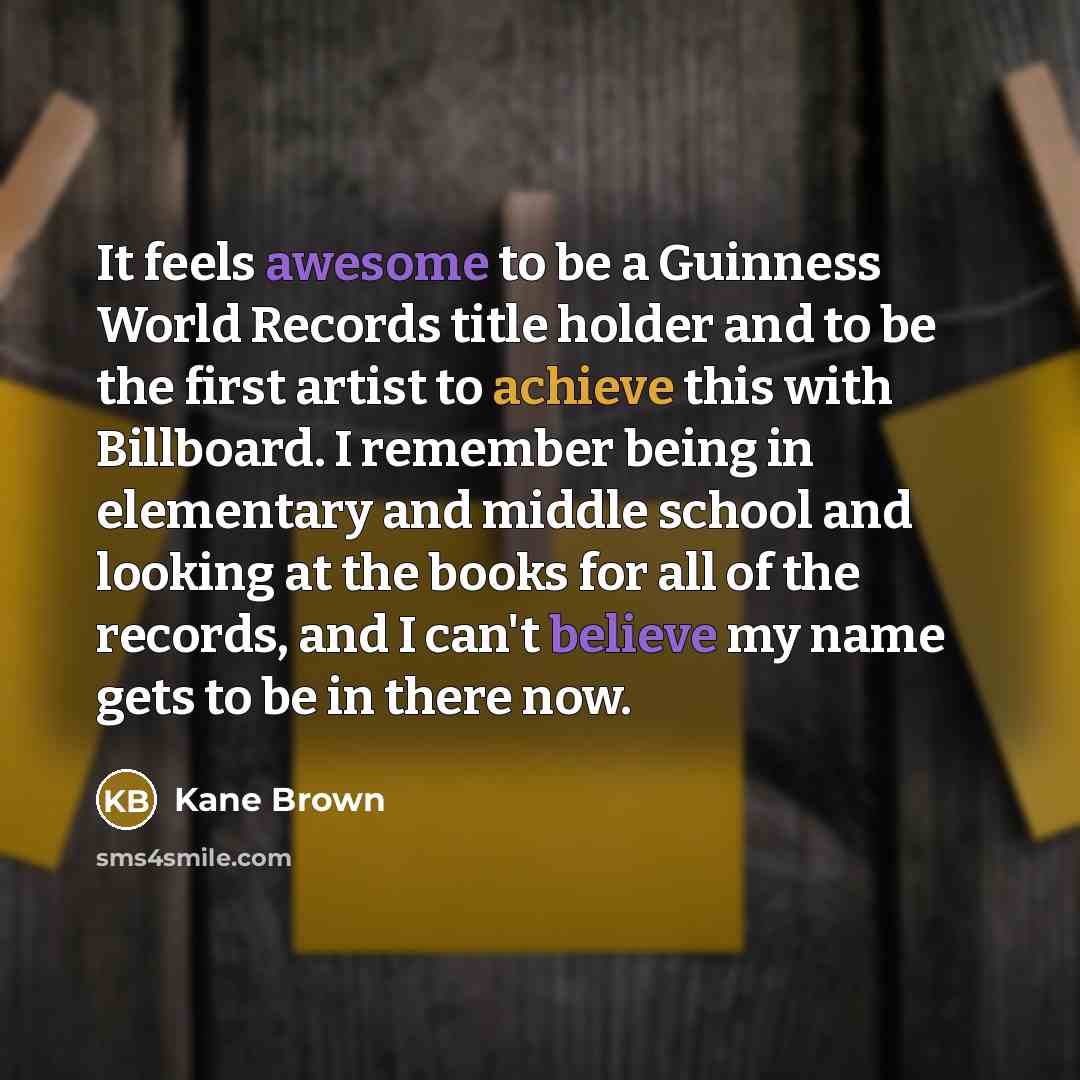 “It feels awesome to be a Guinness World Records title holder and to be the first artist to achieve this with Billboard. I remember being in elementary and middle school and looking at the books for all of the records, and I can't believe my name gets to be in there now.” quote by Kane Brown