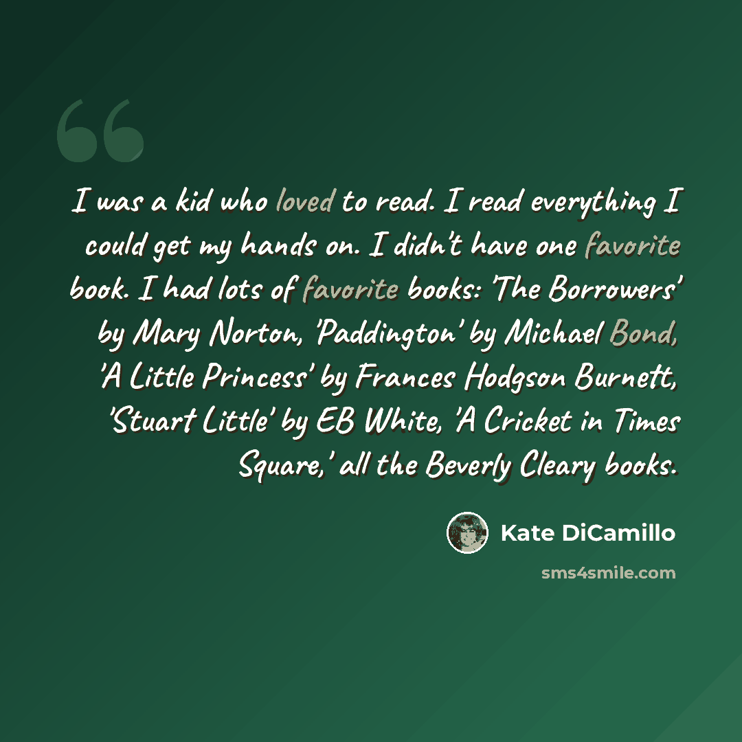 “I was a kid who loved to read. I read everything I could get my hands on. I didn't have one favorite book. I had lots of favorite books: 'The Borrowers' by Mary Norton, 'Paddington' by Michael Bond, 'A Little Princess' by Frances Hodgson Burnett, 'Stuart Little' by EB White, 'A Cricket in Times…” quote by Kate DiCamillo