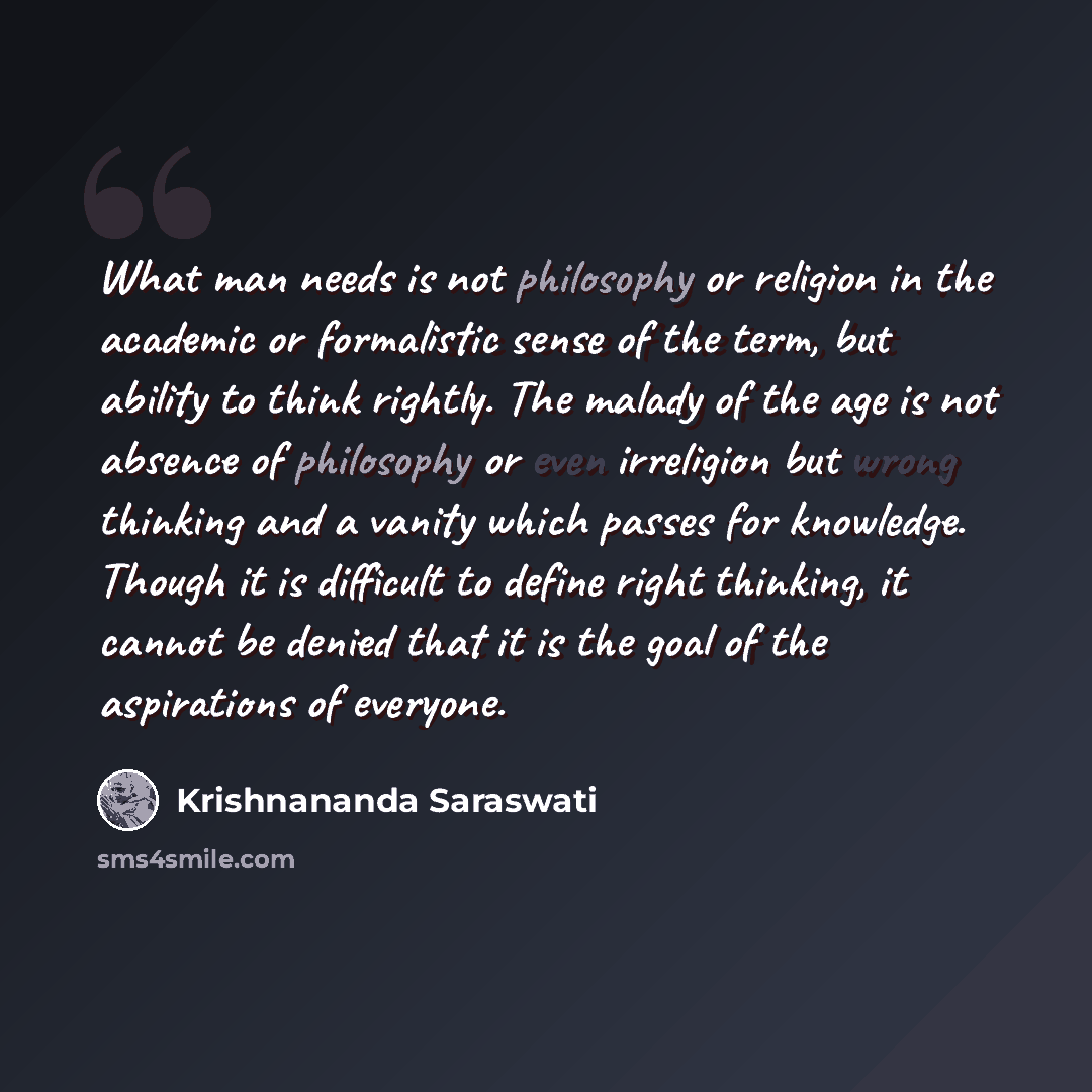 “What man needs is not philosophy or religion in the academic or formalistic sense of the term, but ability to think rightly. The malady of the age is not absence of philosophy or even irreligion but wrong thinking and a vanity which passes for knowledge. Though it is difficult to define right…” quote by Krishnananda Saraswati