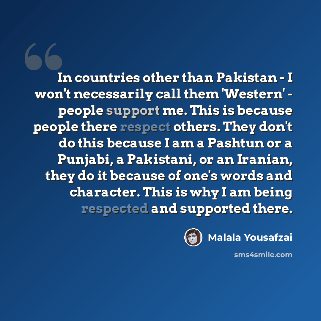 “In countries other than Pakistan - I won't necessarily call them 'Western' - people support me. This is because people there respect others. They don't do this because I am a Pashtun or a Punjabi, a Pakistani, or an Iranian, they do it because of one's words and character. This is why I am being…” quote by Malala Yousafzai